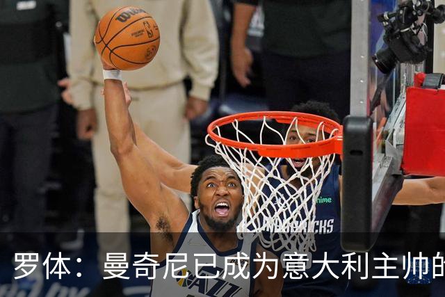 罗体：曼奇尼已成为意大利主帅的唯一人选 他的回归将被平稳接纳